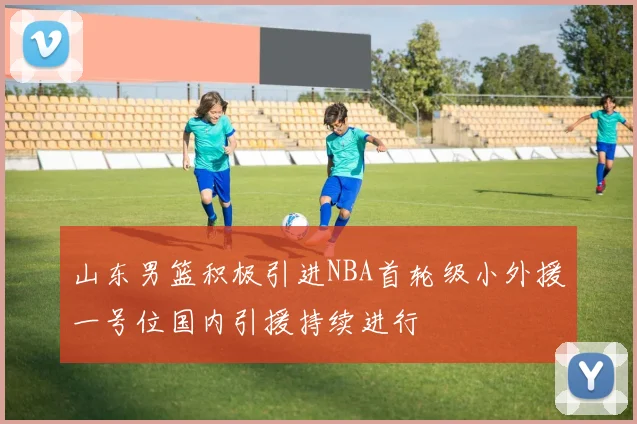 山东男篮积极引进NBA首轮级小外援一号位国内引援持续进行