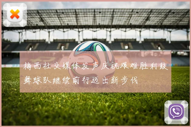 梅西社交媒体发声庆祝艰难胜利鼓舞球队继续前行迈出新步伐