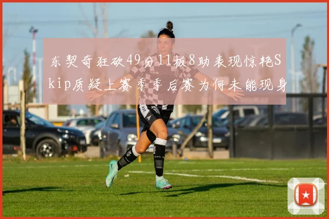 东契奇狂砍49分11板8助表现惊艳Skip质疑上赛季季后赛为何未能现身