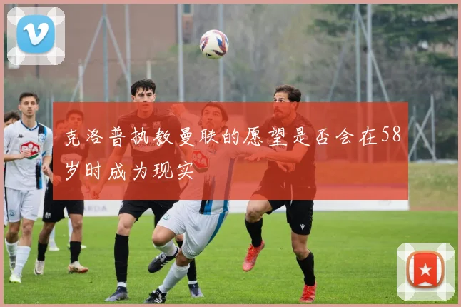 克洛普执教曼联的愿望是否会在58岁时成为现实