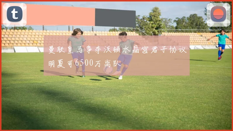 曼联皇马争夺沃顿水晶宫君子协议明夏可6500万离队