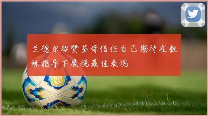 兰德尔称赞芬奇信任自己期待在教练指导下展现最佳表现