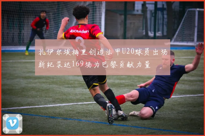 扎伊尔埃梅里创造法甲U20球员出场新纪录达169场为巴黎贡献力量