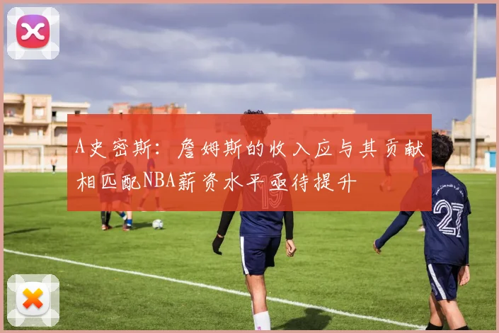 A史密斯：詹姆斯的收入应与其贡献相匹配NBA薪资水平亟待提升