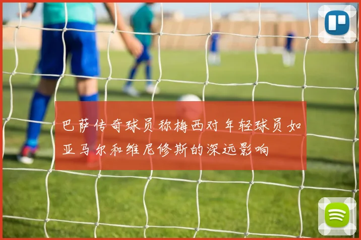 巴萨传奇球员称梅西对年轻球员如亚马尔和维尼修斯的深远影响