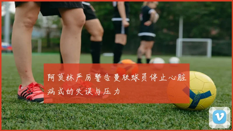 阿莫林严厉警告曼联球员停止心脏病式的失误与压力