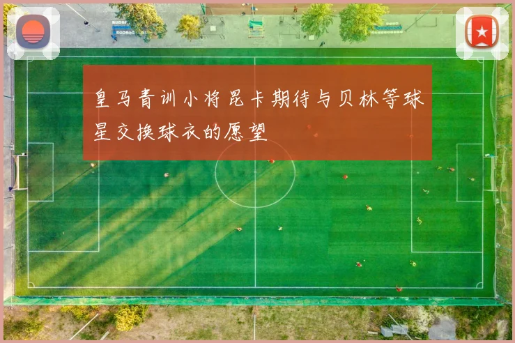 皇马青训小将昆卡期待与贝林等球星交换球衣的愿望